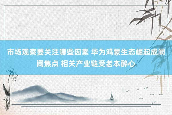 市场观察要关注哪些因素 华为鸿蒙生态崛起成阛阓焦点 相关产业链受老本醉心