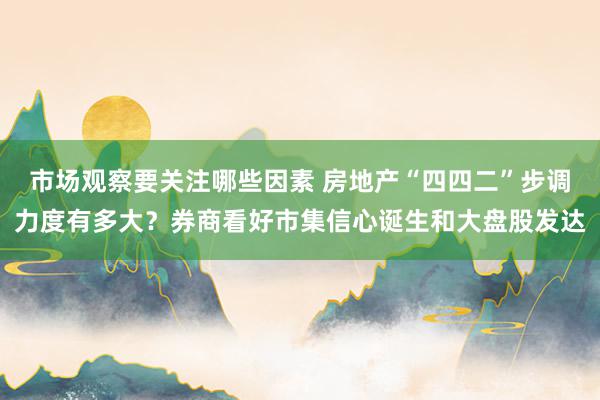 市场观察要关注哪些因素 房地产“四四二”步调力度有多大？券商看好市集信心诞生和大盘股发达