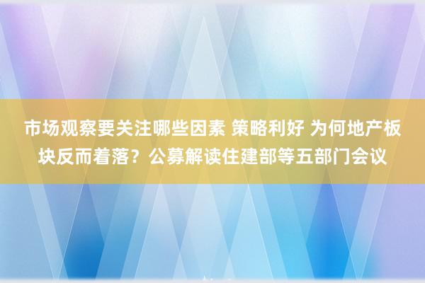 市场观察要关注哪些因素 策略利好 为何地产板块反而着落？公募解读住建部等五部门会议