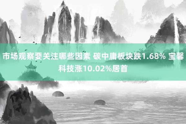 市场观察要关注哪些因素 碳中庸板块跌1.68% 宝馨科技涨10.02%居首