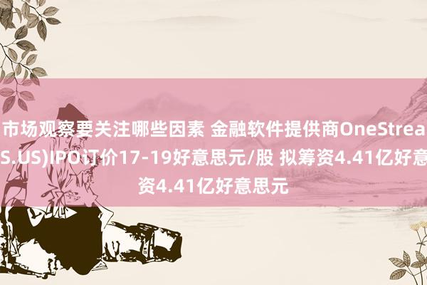 市场观察要关注哪些因素 金融软件提供商OneStream(OS.US)IPO订价17-19好意思元/股 拟筹资4.41亿好意思元