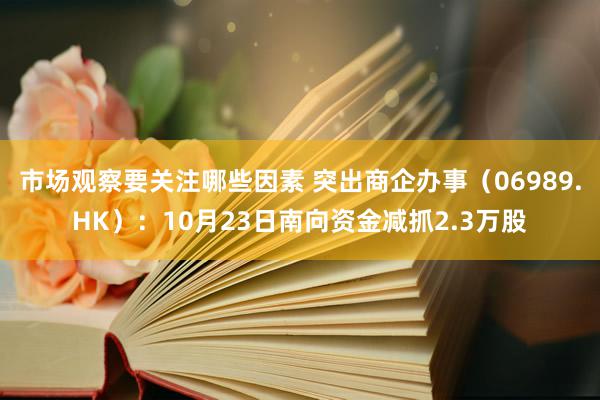 市场观察要关注哪些因素 突出商企办事（06989.HK）：10月23日南向资金减抓2.3万股