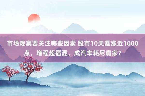 市场观察要关注哪些因素 股市10天暴涨近1000点，增程超插混，成汽车耗尽赢家？