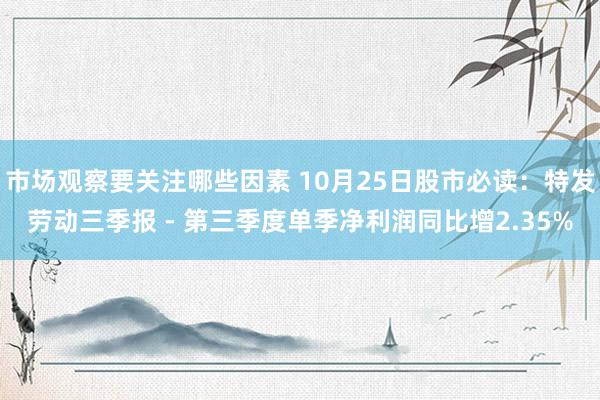 市场观察要关注哪些因素 10月25日股市必读：特发劳动三季报 - 第三季度单季净利润同比增2.35%