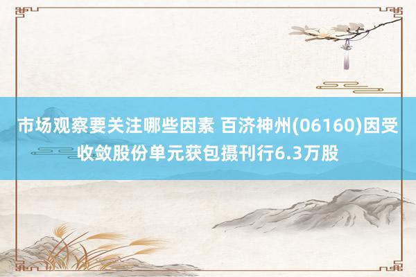 市场观察要关注哪些因素 百济神州(06160)因受收敛股份单元获包摄刊行6.3万股