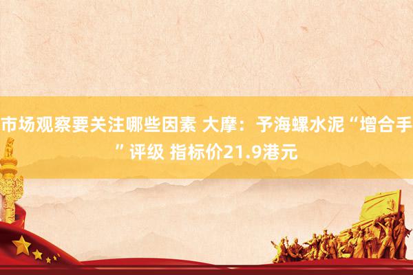 市场观察要关注哪些因素 大摩：予海螺水泥“增合手”评级 指标价21.9港元