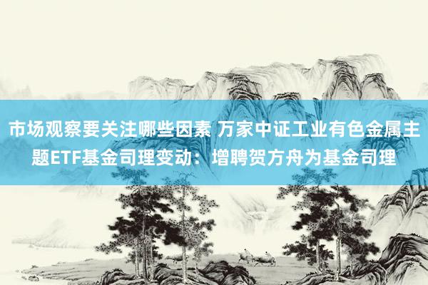 市场观察要关注哪些因素 万家中证工业有色金属主题ETF基金司理变动：增聘贺方舟为基金司理