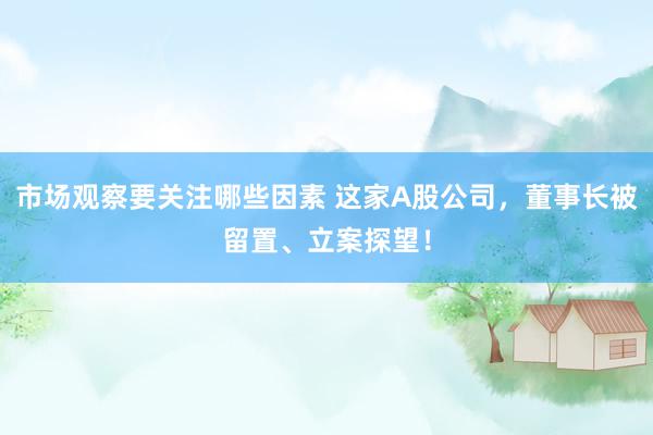 市场观察要关注哪些因素 这家A股公司，董事长被留置、立案探望！