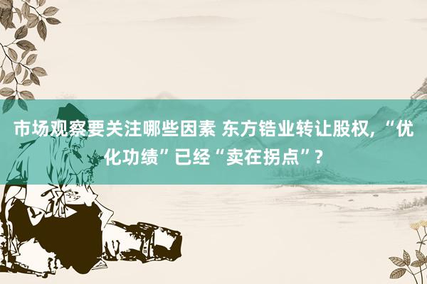 市场观察要关注哪些因素 东方锆业转让股权, “优化功绩”已经“卖在拐点”?