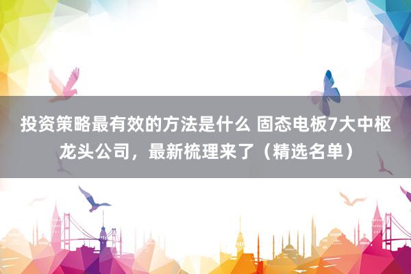 投资策略最有效的方法是什么 固态电板7大中枢龙头公司，最新梳理来了（精选名单）