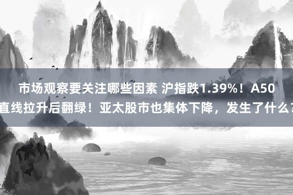 市场观察要关注哪些因素 沪指跌1.39%！A50直线拉升后翻绿！亚太股市也集体下降，发生了什么？