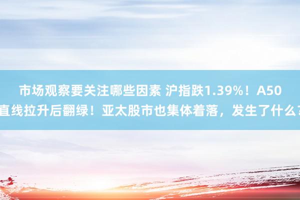 市场观察要关注哪些因素 沪指跌1.39%！A50直线拉升后翻绿！亚太股市也集体着落，发生了什么？