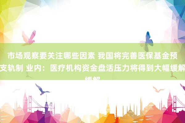 市场观察要关注哪些因素 我国将完善医保基金预支轨制 业内：医疗机构资金盘活压力将得到大幅缓解