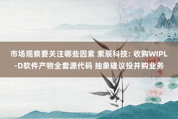 市场观察要关注哪些因素 索辰科技: 收购WIPL-D软件产物全套源代码 抽象磋议投并购业务