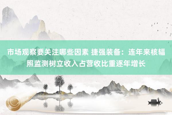 市场观察要关注哪些因素 捷强装备：连年来核辐照监测树立收入占营收比重逐年增长