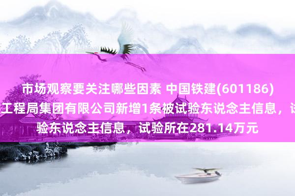 市场观察要关注哪些因素 中国铁建(601186)控股的中国铁建大桥工程局集团有限公司新增1条被试验东说念主信息，试验所在281.14万元