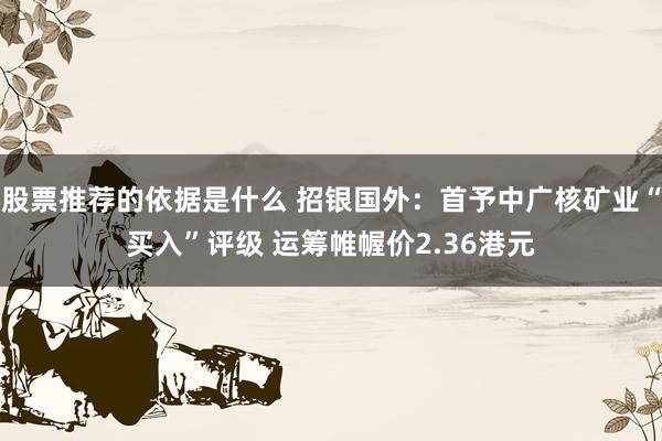 股票推荐的依据是什么 招银国外：首予中广核矿业“买入”评级 运筹帷幄价2.36港元