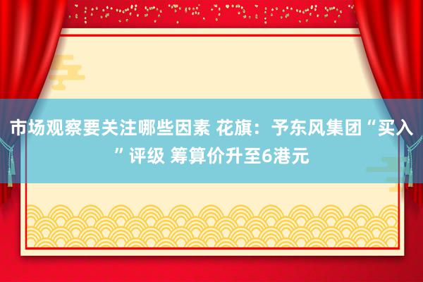 市场观察要关注哪些因素 花旗：予东风集团“买入”评级 筹算价升至6港元