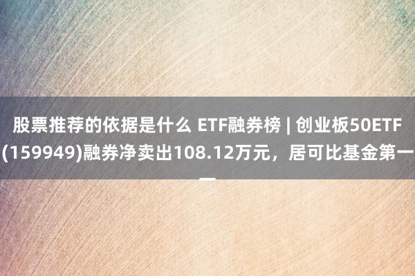 股票推荐的依据是什么 ETF融券榜 | 创业板50ETF(159949)融券净卖出108.12万元，居可比基金第一