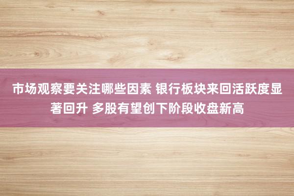 市场观察要关注哪些因素 银行板块来回活跃度显著回升 多股有望创下阶段收盘新高