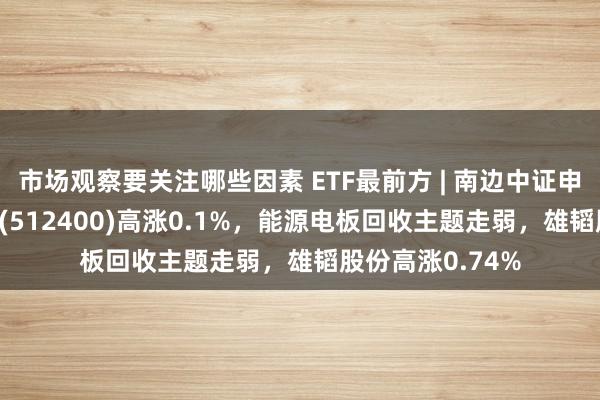 市场观察要关注哪些因素 ETF最前方 | 南边中证申万有色金属ETF(512400)高涨0.1%，能源电板回收主题走弱，雄韬股份高涨0.74%