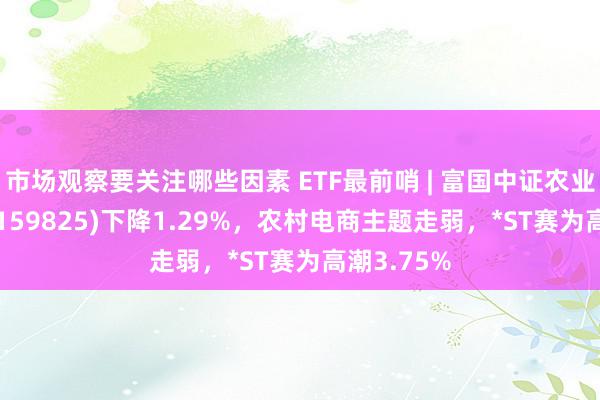 市场观察要关注哪些因素 ETF最前哨 | 富国中证农业主题ETF(159825)下降1.29%，农村电商主题走弱，*ST赛为高潮3.75%