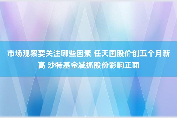 市场观察要关注哪些因素 任天国股价创五个月新高 沙特基金减抓股份影响正面