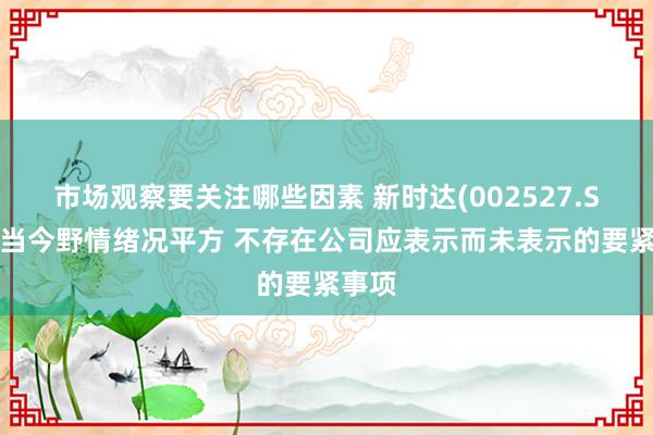 市场观察要关注哪些因素 新时达(002527.SZ)：当今野情绪况平方 不存在公司应表示而未表示的要紧事项