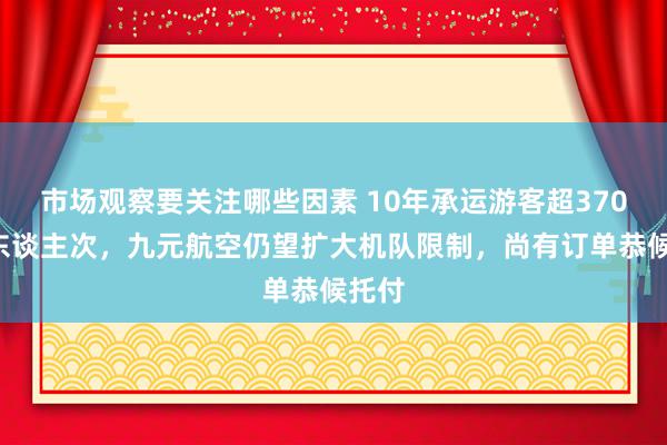 市场观察要关注哪些因素 10年承运游客超3700万东谈主次，九元航空仍望扩大机队限制，尚有订单恭候托付