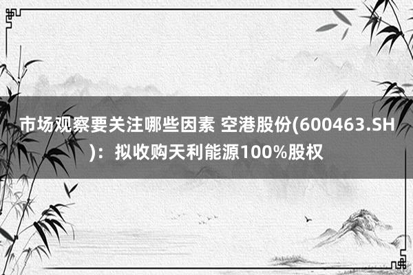 市场观察要关注哪些因素 空港股份(600463.SH)：拟收购天利能源100%股权