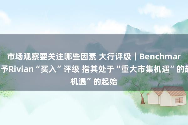 市场观察要关注哪些因素 大行评级｜Benchmark：予Rivian“买入”评级 指其处于“重大市集机遇”的起始