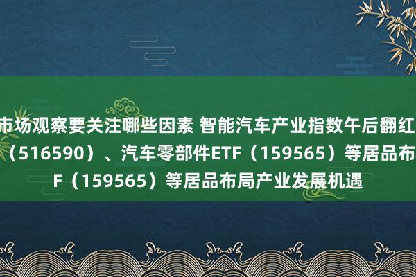 市场观察要关注哪些因素 智能汽车产业指数午后翻红 智能汽车50ETF（516590）、汽车零部件ETF（159565）等居品布局产业发展机遇