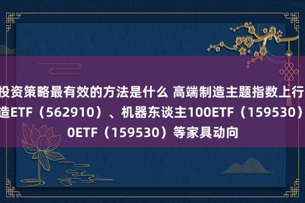 投资策略最有效的方法是什么 高端制造主题指数上行 顾惜高端制造ETF（562910）、机器东谈主100ETF（159530）等家具动向