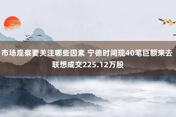 市场观察要关注哪些因素 宁德时间现40笔巨额来去 联想成交225.12万股