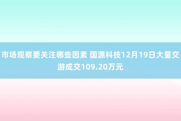 市场观察要关注哪些因素 国源科技12月19日大量交游成交109.20万元