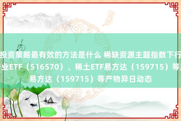 投资策略最有效的方法是什么 稀缺资源主题指数下行，关怀化工行业ETF（516570）、稀土ETF易方达（159715）等产物异日动态