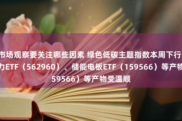 市场观察要关注哪些因素 绿色低碳主题指数本周下行，绿色电力ETF（562960）、储能电板ETF（159566）等产物受温顺