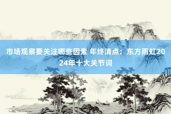 市场观察要关注哪些因素 年终清点：东方雨虹2024年十大关节词