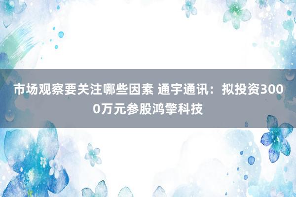 市场观察要关注哪些因素 通宇通讯：拟投资3000万元参股鸿擎科技