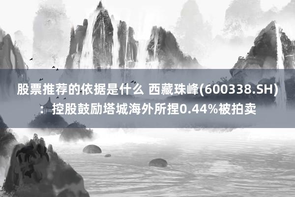 股票推荐的依据是什么 西藏珠峰(600338.SH)：控股鼓励塔城海外所捏0.44%被拍卖