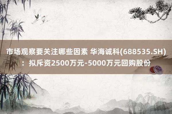 市场观察要关注哪些因素 华海诚科(688535.SH)：拟斥资2500万元-5000万元回购股份