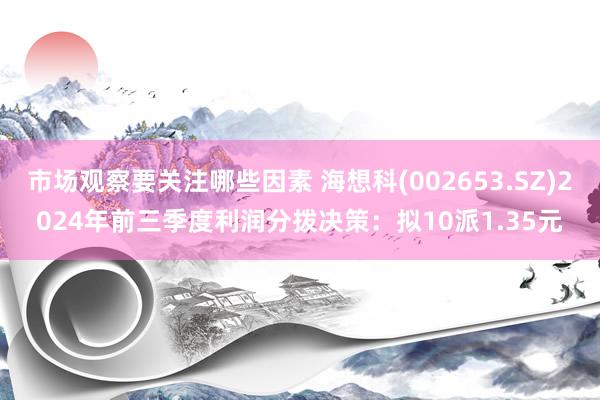 市场观察要关注哪些因素 海想科(002653.SZ)2024年前三季度利润分拨决策：拟10派1.35元