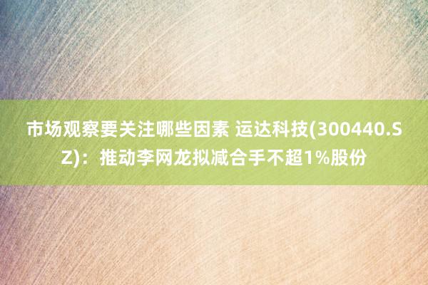 市场观察要关注哪些因素 运达科技(300440.SZ)：推动李网龙拟减合手不超1%股份