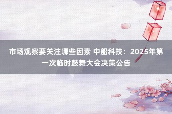 市场观察要关注哪些因素 中船科技：2025年第一次临时鼓舞大会决策公告