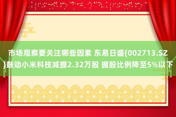 市场观察要关注哪些因素 东易日盛(002713.SZ)鼓动小米科技减握2.32万股 握股比例降至5%以下