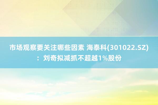 市场观察要关注哪些因素 海泰科(301022.SZ)：刘奇拟减抓不超越1%股份