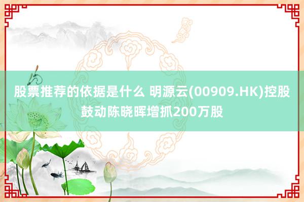 股票推荐的依据是什么 明源云(00909.HK)控股鼓动陈晓晖增抓200万股