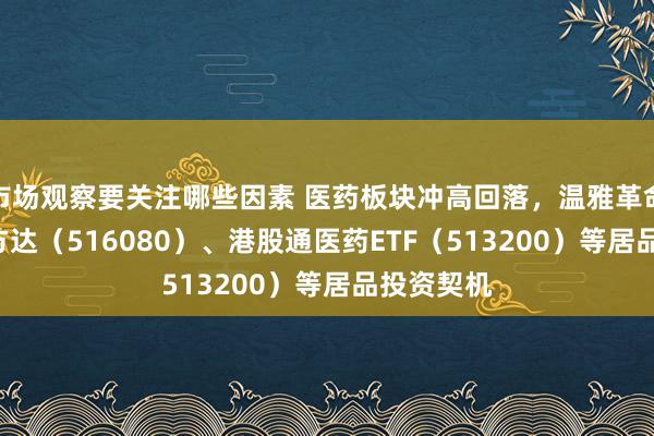 市场观察要关注哪些因素 医药板块冲高回落，温雅革命药ETF易方达（516080）、港股通医药ETF（513200）等居品投资契机