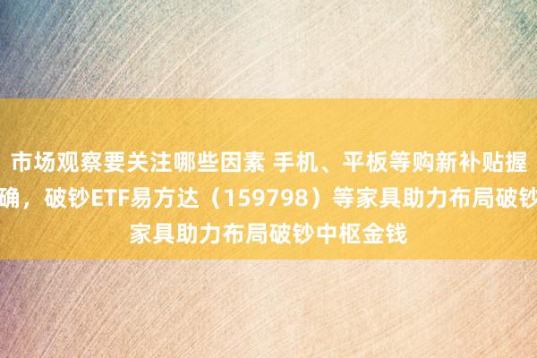 市场观察要关注哪些因素 手机、平板等购新补贴握行决议明确，破钞ETF易方达（159798）等家具助力布局破钞中枢金钱