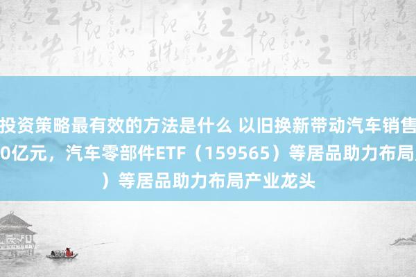 投资策略最有效的方法是什么 以旧换新带动汽车销售额超9200亿元，汽车零部件ETF（159565）等居品助力布局产业龙头